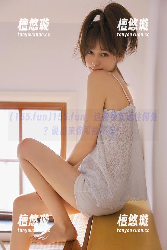 155.fun 155.fun,这条导航通往何处?说出来你可能不信!