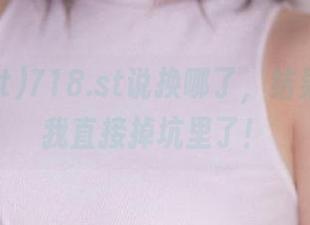 718.st说换哪了，结果链接带我直接掉坑里了！