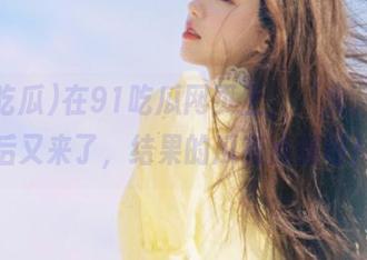 在91吃瓜网页上，‘火’的午后又来了，结果的瓜有点破呀！