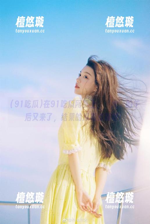 91吃瓜 在91吃瓜网页上,‘火’的午后又来了,结果的瓜有点破呀!