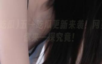 五一吃瓜更新来袭！网页版等你来一探究竟！