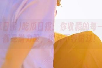 吃瓜日报：你收藏的每一个瓜都是潜力股，绝对不容错过！