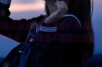 新鲜出炉！黑料吃瓜网站地址更新，你绝对不想错过的秘密！