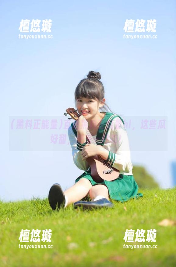黑料正能量 直达黑料正能量hl,这些瓜好甜,快来一起吃!